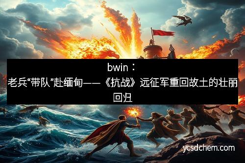 bwin：老兵“带队”赴缅甸——《抗战》远征军重回故土的壮丽回归