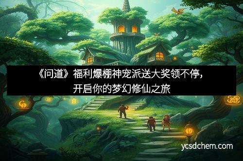 《问道》福利爆棚神宠派送大奖领不停，开启你的梦幻修仙之旅
